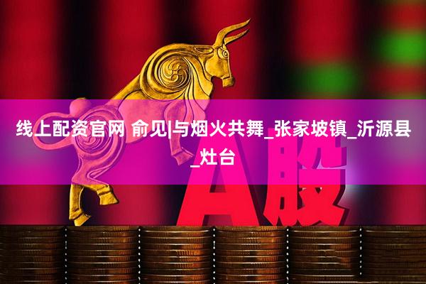 线上配资官网 俞见|与烟火共舞_张家坡镇_沂源县_灶台