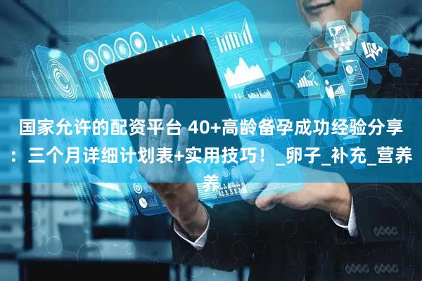 国家允许的配资平台 40+高龄备孕成功经验分享：三个月详细计划表+实用技巧！_卵子_补充_营养