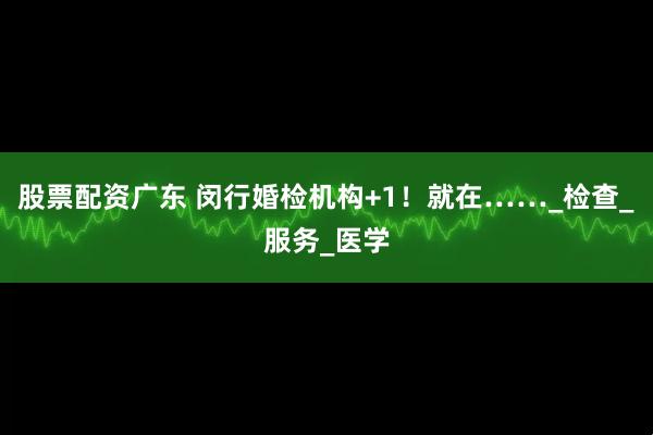 股票配资广东 闵行婚检机构+1！就在……_检查_服务_医学