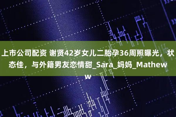 上市公司配资 谢贤42岁女儿二胎孕36周照曝光，状态佳，与外籍男友恋情甜_Sara_妈妈_Mathew