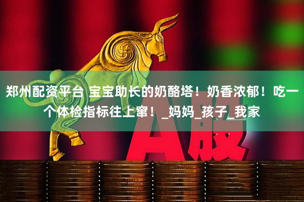 郑州配资平台 宝宝助长的奶酪塔！奶香浓郁！吃一个体检指标往上窜！_妈妈_孩子_我家