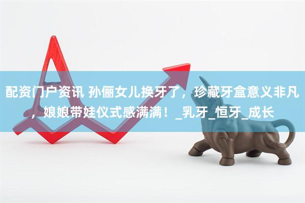 配资门户资讯 孙俪女儿换牙了，珍藏牙盒意义非凡，娘娘带娃仪式感满满！_乳牙_恒牙_成长