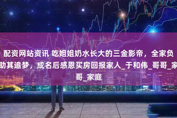 配资网站资讯 吃姐姐奶水长大的三金影帝，全家负债助其追梦，成名后感恩买房回报家人_于和伟_哥哥_家庭