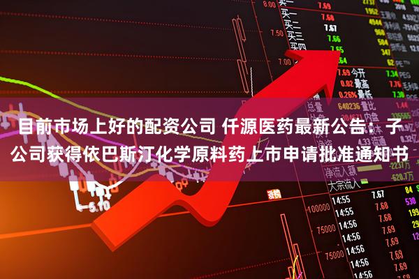 目前市场上好的配资公司 仟源医药最新公告：子公司获得依巴斯汀化学原料药上市申请批准通知书
