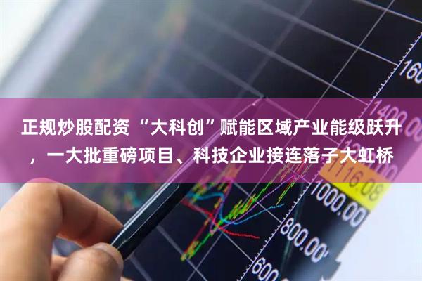 正规炒股配资 “大科创”赋能区域产业能级跃升，一大批重磅项目、科技企业接连落子大虹桥
