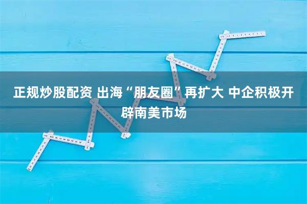 正规炒股配资 出海“朋友圈”再扩大 中企积极开辟南美市场