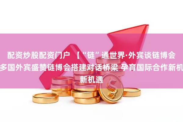 配资炒股配资门户 【“链”通世界·外宾谈链博会】多国外宾盛赞链博会搭建对话桥梁 孕育国际合作新机遇