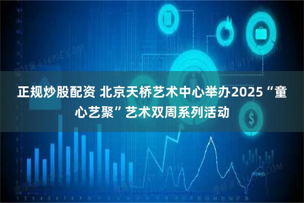正规炒股配资 北京天桥艺术中心举办2025“童心艺聚”艺术双周系列活动