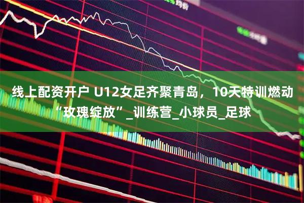 线上配资开户 U12女足齐聚青岛，10天特训燃动“玫瑰绽放”_训练营_小球员_足球