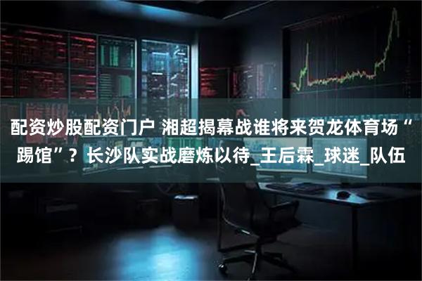 配资炒股配资门户 湘超揭幕战谁将来贺龙体育场“踢馆”？长沙队实战磨炼以待_王后霖_球迷_队伍