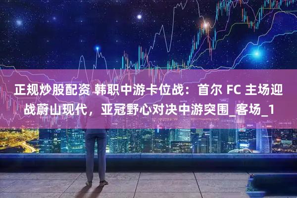 正规炒股配资 韩职中游卡位战：首尔 FC 主场迎战蔚山现代，亚冠野心对决中游突围_客场_1