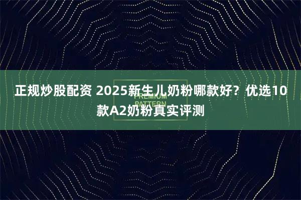 正规炒股配资 2025新生儿奶粉哪款好？优选10款A2奶粉真实评测