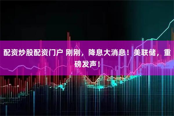 配资炒股配资门户 刚刚，降息大消息！美联储，重磅发声！
