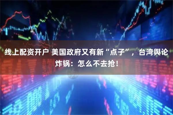 线上配资开户 美国政府又有新“点子”，台湾舆论炸锅：怎么不去抢！