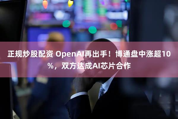 正规炒股配资 OpenAI再出手!博通盘中涨超10%,双方达成AI芯片合作
