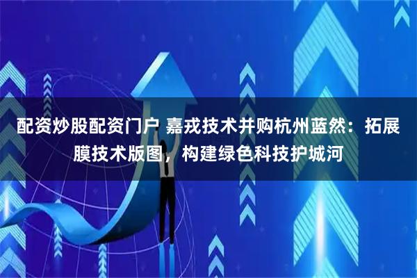 配资炒股配资门户 嘉戎技术并购杭州蓝然：拓展膜技术版图，构建绿色科技护城河