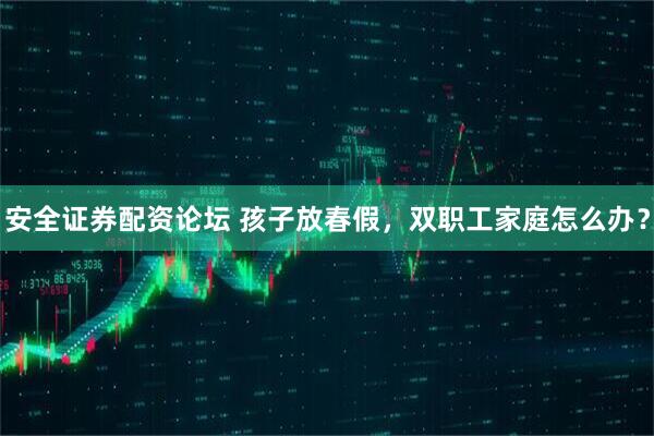 安全证券配资论坛 孩子放春假，双职工家庭怎么办？