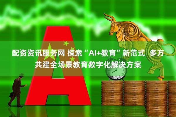 配资资讯服务网 探索“AI+教育”新范式  多方共建全场景教育数字化解决方案