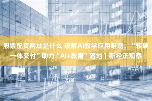 股票配资网址是什么 破解AI教学应用难题，“软硬一体交付”助力“AI+教育”落地丨新经济观察
