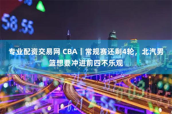 专业配资交易网 CBA｜常规赛还剩4轮，北汽男篮想要冲进前四不乐观