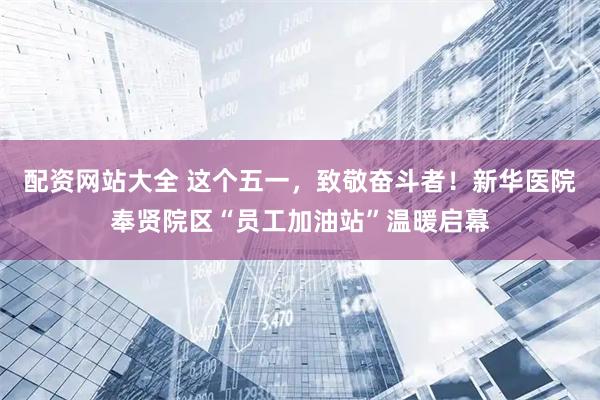 配资网站大全 这个五一，致敬奋斗者！新华医院奉贤院区“员工加油站”温暖启幕