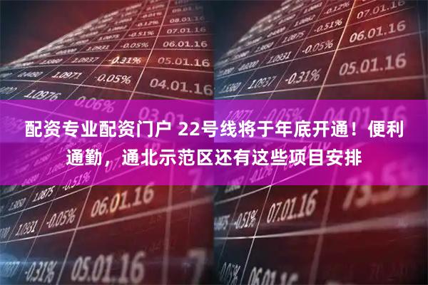 配资专业配资门户 22号线将于年底开通！便利通勤，通北示范区还有这些项目安排
