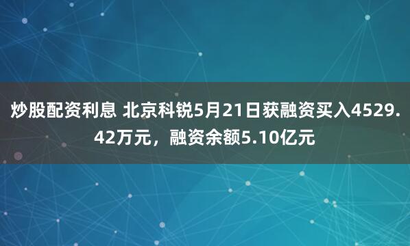 炒股配资利息 北京科锐5月21日获融资买入4529.42万元，融资余额5.10亿元