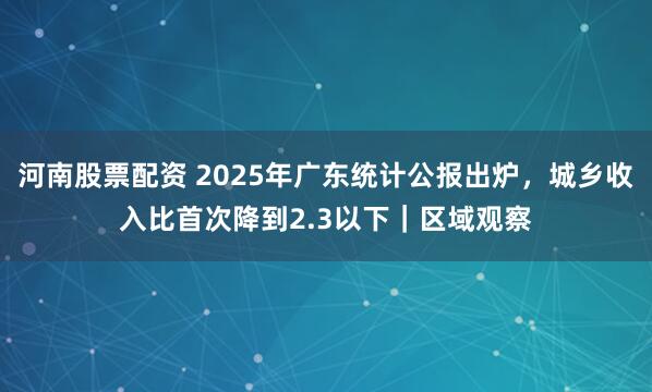 河南股票配资 2025年广东统计公报出炉，城乡收入比首次降到2.3以下｜区域观察