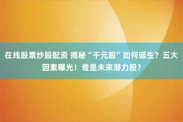 在线股票炒股配资 揭秘“千元股”如何诞生？五大因素曝光！谁是未来潜力股？