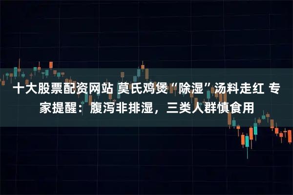 十大股票配资网站 莫氏鸡煲“除湿”汤料走红 专家提醒：腹泻非排湿，三类人群慎食用