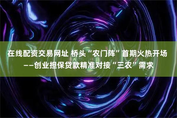 在线配资交易网址 桥头“农门阵”首期火热开场 ——创业担保贷款精准对接“三农”需求