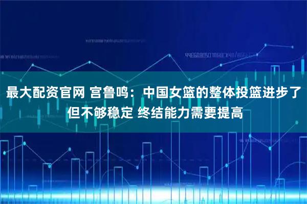 最大配资官网 宫鲁鸣：中国女篮的整体投篮进步了 但不够稳定 终结能力需要提高